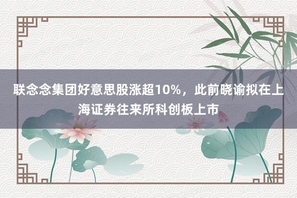 联念念集团好意思股涨超10%，此前晓谕拟在上海证券往来所科创板上市